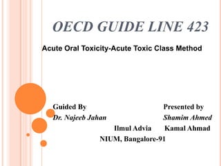 OECD GUIDE LINE 423
Acute Oral Toxicity-Acute Toxic Class Method




  Guided By                     Presented by
  Dr. Najeeb Jahan              Shamim Ahmed
                  Ilmul Advia    Kamal Ahmad
               NIUM, Bangalore-91
 
