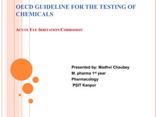 OECD GUIDELINE FOR THE TESTING OF
CHEMICALS
ACUTE EYE IRRITATION/CORROSION
Presented by: Madhvi Chaubey
M. pharma 1st year
Pharmacology
PSIT Kanpur
 