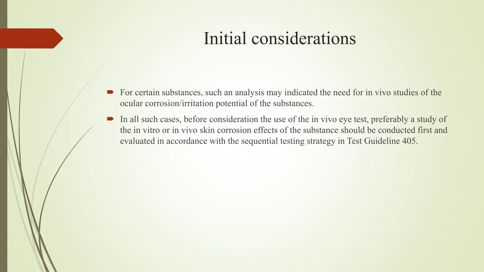 Initial considerations
 For certain substances, such an analysis may indicated the need for in vivo studies of the
ocular corrosion/irritation potential of the substances.
 In all such cases, before consideration the use of the in vivo eye test, preferably a study of
the in vitro or in vivo skin corrosion effects of the substance should be conducted first and
evaluated in accordance with the sequential testing strategy in Test Guideline 405.
 