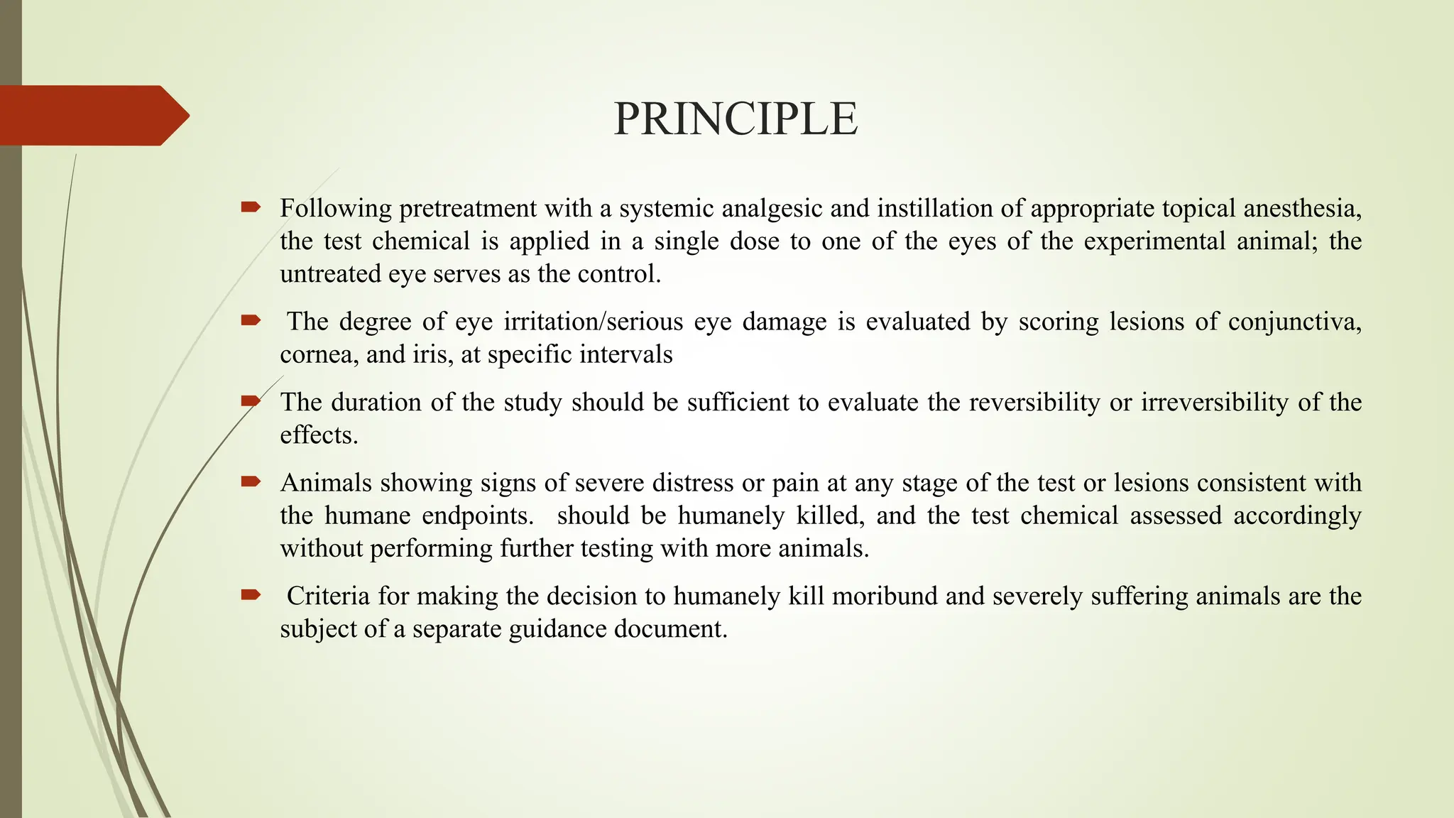 PRINCIPLE
 Following pretreatment with a systemic analgesic and instillation of appropriate topical anesthesia,
the test chemical is applied in a single dose to one of the eyes of the experimental animal; the
untreated eye serves as the control.
 The degree of eye irritation/serious eye damage is evaluated by scoring lesions of conjunctiva,
cornea, and iris, at specific intervals
 The duration of the study should be sufficient to evaluate the reversibility or irreversibility of the
effects.
 Animals showing signs of severe distress or pain at any stage of the test or lesions consistent with
the humane endpoints. should be humanely killed, and the test chemical assessed accordingly
without performing further testing with more animals.
 Criteria for making the decision to humanely kill moribund and severely suffering animals are the
subject of a separate guidance document.
 