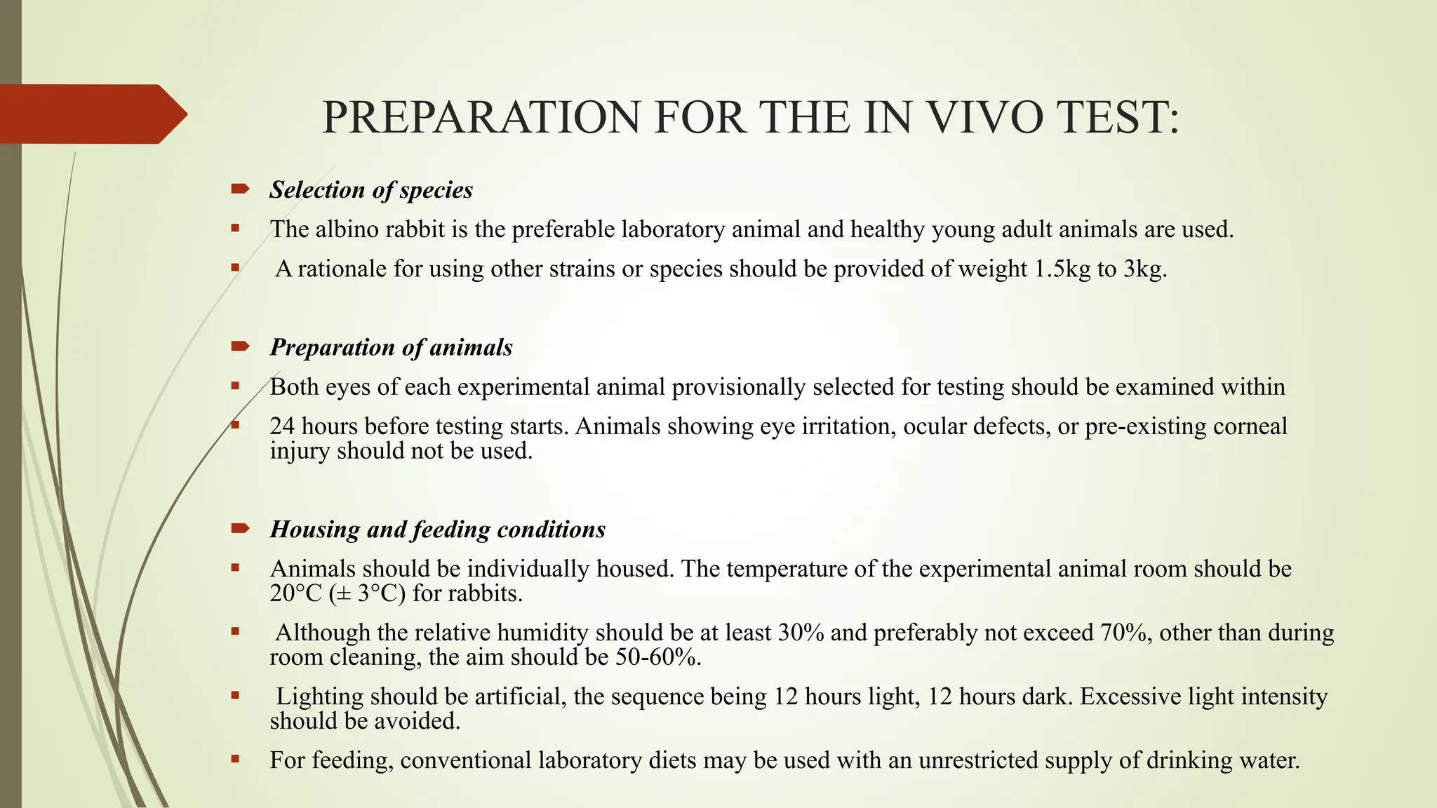 PREPARATION FOR THE IN VIVO TEST:
 Selection of species
 The albino rabbit is the preferable laboratory animal and healthy young adult animals are used.
 A rationale for using other strains or species should be provided of weight 1.5kg to 3kg.
 Preparation of animals
 Both eyes of each experimental animal provisionally selected for testing should be examined within
 24 hours before testing starts. Animals showing eye irritation, ocular defects, or pre-existing corneal
injury should not be used.
 Housing and feeding conditions
 Animals should be individually housed. The temperature of the experimental animal room should be
20°C (± 3°C) for rabbits.
 Although the relative humidity should be at least 30% and preferably not exceed 70%, other than during
room cleaning, the aim should be 50-60%.
 Lighting should be artificial, the sequence being 12 hours light, 12 hours dark. Excessive light intensity
should be avoided.
 For feeding, conventional laboratory diets may be used with an unrestricted supply of drinking water.
 