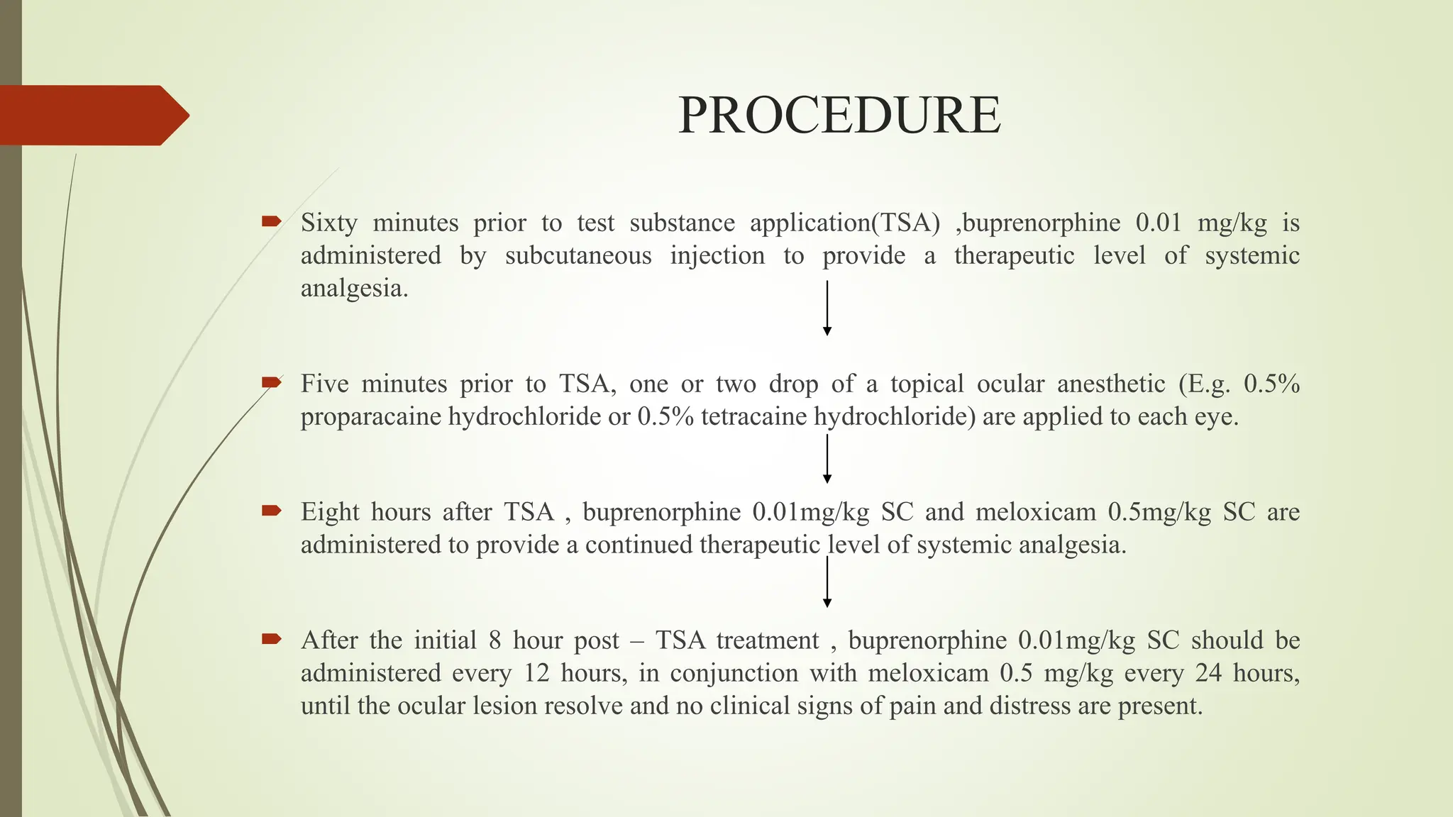 PROCEDURE
 Sixty minutes prior to test substance application(TSA) ,buprenorphine 0.01 mg/kg is
administered by subcutaneous injection to provide a therapeutic level of systemic
analgesia.
 Five minutes prior to TSA, one or two drop of a topical ocular anesthetic (E.g. 0.5%
proparacaine hydrochloride or 0.5% tetracaine hydrochloride) are applied to each eye.
 Eight hours after TSA , buprenorphine 0.01mg/kg SC and meloxicam 0.5mg/kg SC are
administered to provide a continued therapeutic level of systemic analgesia.
 After the initial 8 hour post – TSA treatment , buprenorphine 0.01mg/kg SC should be
administered every 12 hours, in conjunction with meloxicam 0.5 mg/kg every 24 hours,
until the ocular lesion resolve and no clinical signs of pain and distress are present.
 
