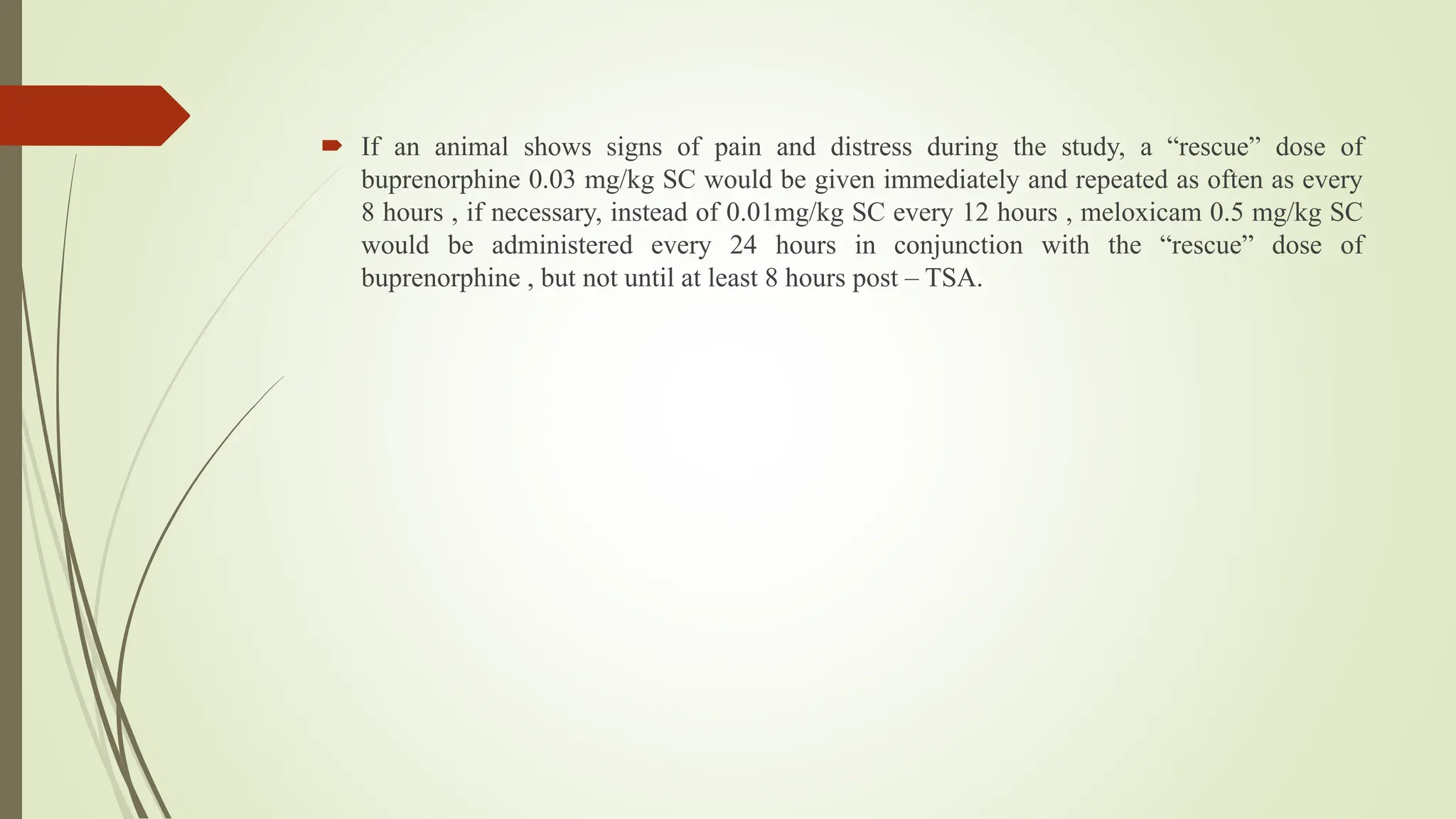  If an animal shows signs of pain and distress during the study, a “rescue” dose of
buprenorphine 0.03 mg/kg SC would be given immediately and repeated as often as every
8 hours , if necessary, instead of 0.01mg/kg SC every 12 hours , meloxicam 0.5 mg/kg SC
would be administered every 24 hours in conjunction with the “rescue” dose of
buprenorphine , but not until at least 8 hours post – TSA.
 