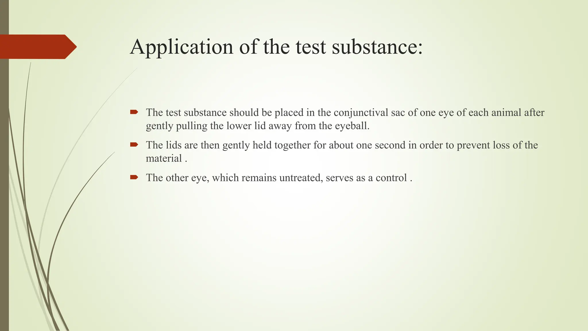 Application of the test substance:
 The test substance should be placed in the conjunctival sac of one eye of each animal after
gently pulling the lower lid away from the eyeball.
 The lids are then gently held together for about one second in order to prevent loss of the
material .
 The other eye, which remains untreated, serves as a control .
 