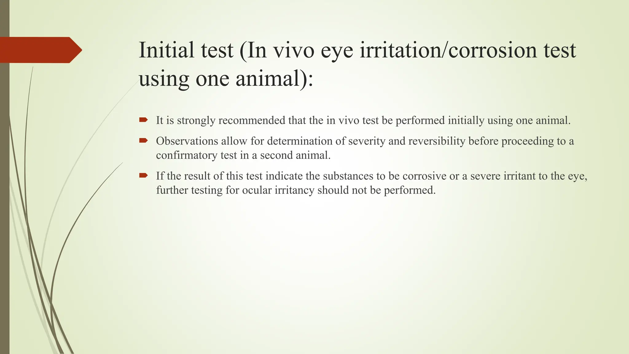 Initial test (In vivo eye irritation/corrosion test
using one animal):
 It is strongly recommended that the in vivo test be performed initially using one animal.
 Observations allow for determination of severity and reversibility before proceeding to a
confirmatory test in a second animal.
 If the result of this test indicate the substances to be corrosive or a severe irritant to the eye,
further testing for ocular irritancy should not be performed.
 