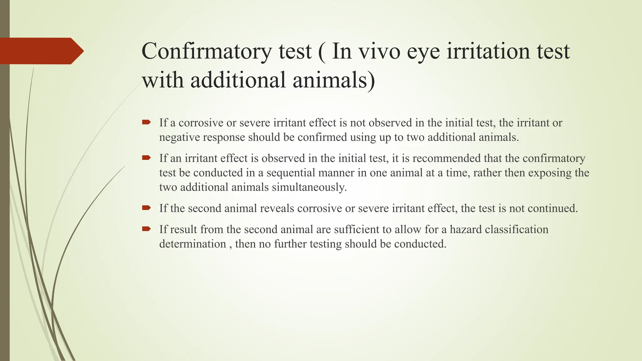 Confirmatory test ( In vivo eye irritation test
with additional animals)
 If a corrosive or severe irritant effect is not observed in the initial test, the irritant or
negative response should be confirmed using up to two additional animals.
 If an irritant effect is observed in the initial test, it is recommended that the confirmatory
test be conducted in a sequential manner in one animal at a time, rather then exposing the
two additional animals simultaneously.
 If the second animal reveals corrosive or severe irritant effect, the test is not continued.
 If result from the second animal are sufficient to allow for a hazard classification
determination , then no further testing should be conducted.
 
