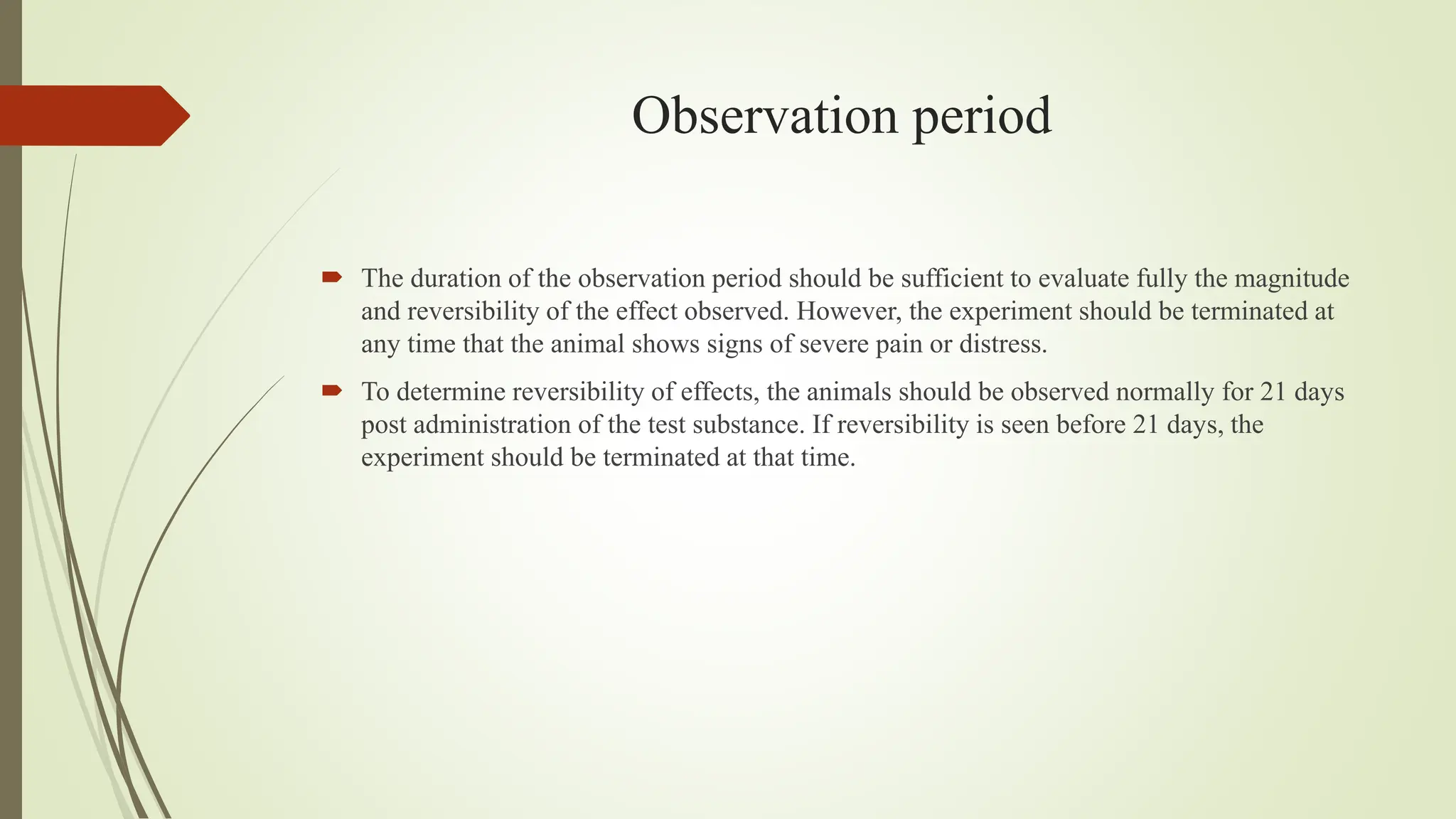 Observation period
 The duration of the observation period should be sufficient to evaluate fully the magnitude
and reversibility of the effect observed. However, the experiment should be terminated at
any time that the animal shows signs of severe pain or distress.
 To determine reversibility of effects, the animals should be observed normally for 21 days
post administration of the test substance. If reversibility is seen before 21 days, the
experiment should be terminated at that time.
 