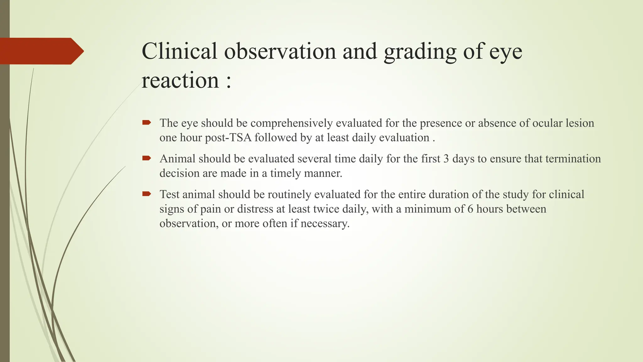 Clinical observation and grading of eye
reaction :
 The eye should be comprehensively evaluated for the presence or absence of ocular lesion
one hour post-TSA followed by at least daily evaluation .
 Animal should be evaluated several time daily for the first 3 days to ensure that termination
decision are made in a timely manner.
 Test animal should be routinely evaluated for the entire duration of the study for clinical
signs of pain or distress at least twice daily, with a minimum of 6 hours between
observation, or more often if necessary.
 
