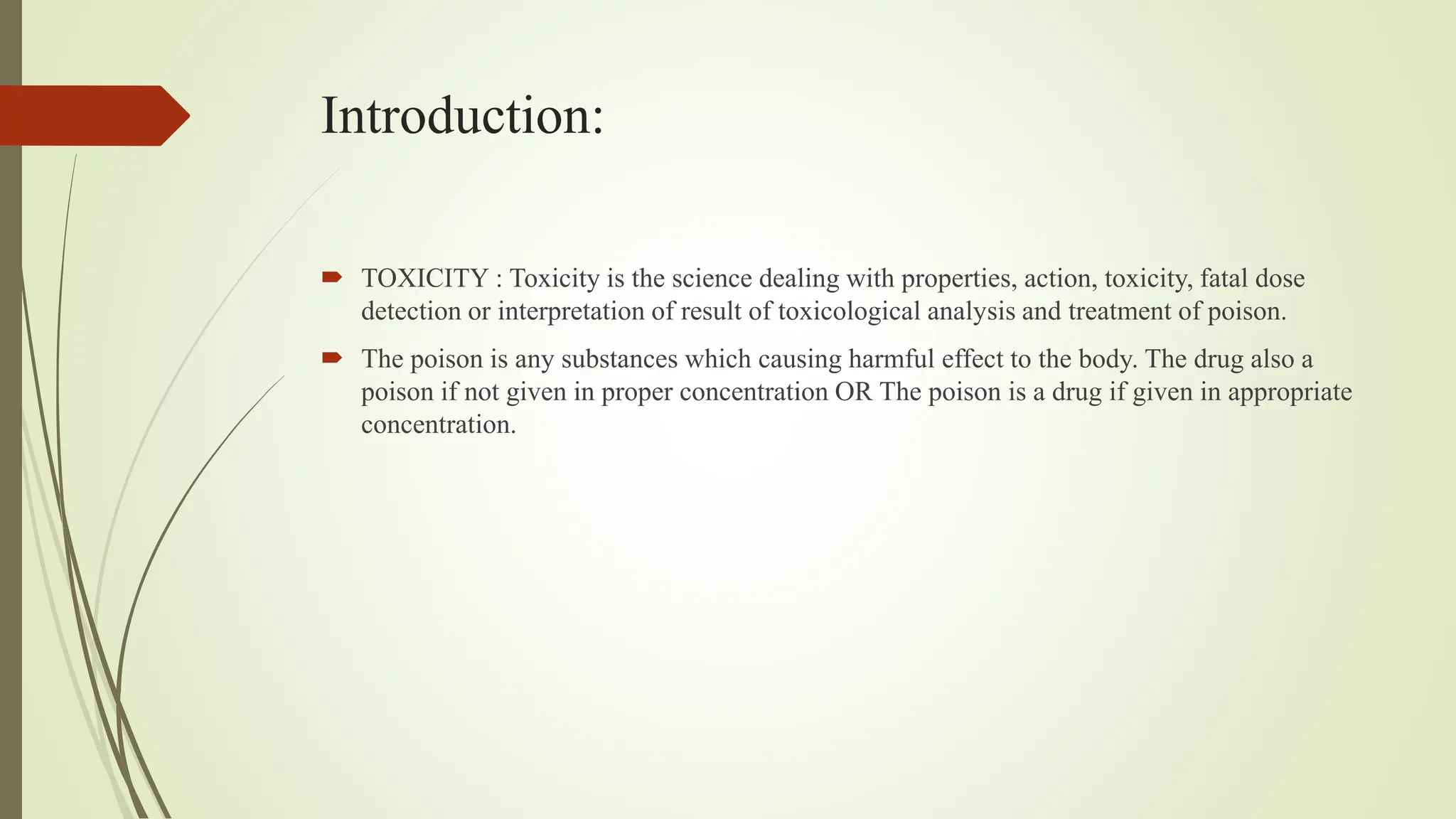 Introduction:
 TOXICITY : Toxicity is the science dealing with properties, action, toxicity, fatal dose
detection or interpretation of result of toxicological analysis and treatment of poison.
 The poison is any substances which causing harmful effect to the body. The drug also a
poison if not given in proper concentration OR The poison is a drug if given in appropriate
concentration.
 