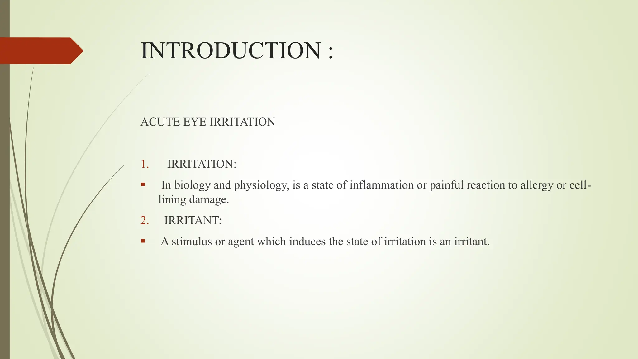 INTRODUCTION :
ACUTE EYE IRRITATION
1. IRRITATION:
 In biology and physiology, is a state of inflammation or painful reaction to allergy or cell-
lining damage.
2. IRRITANT:
 A stimulus or agent which induces the state of irritation is an irritant.
 
