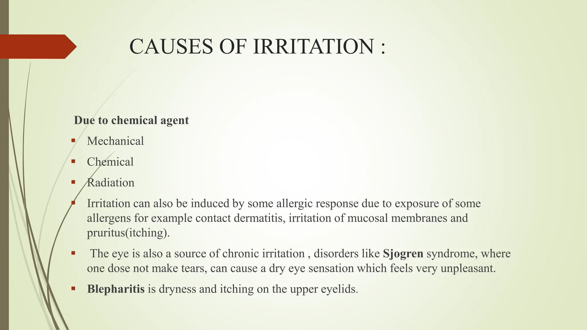 CAUSES OF IRRITATION :
Due to chemical agent
 Mechanical
 Chemical
 Radiation
 Irritation can also be induced by some allergic response due to exposure of some
allergens for example contact dermatitis, irritation of mucosal membranes and
pruritus(itching).
 The eye is also a source of chronic irritation , disorders like Sjogren syndrome, where
one dose not make tears, can cause a dry eye sensation which feels very unpleasant.
 Blepharitis is dryness and itching on the upper eyelids.
 