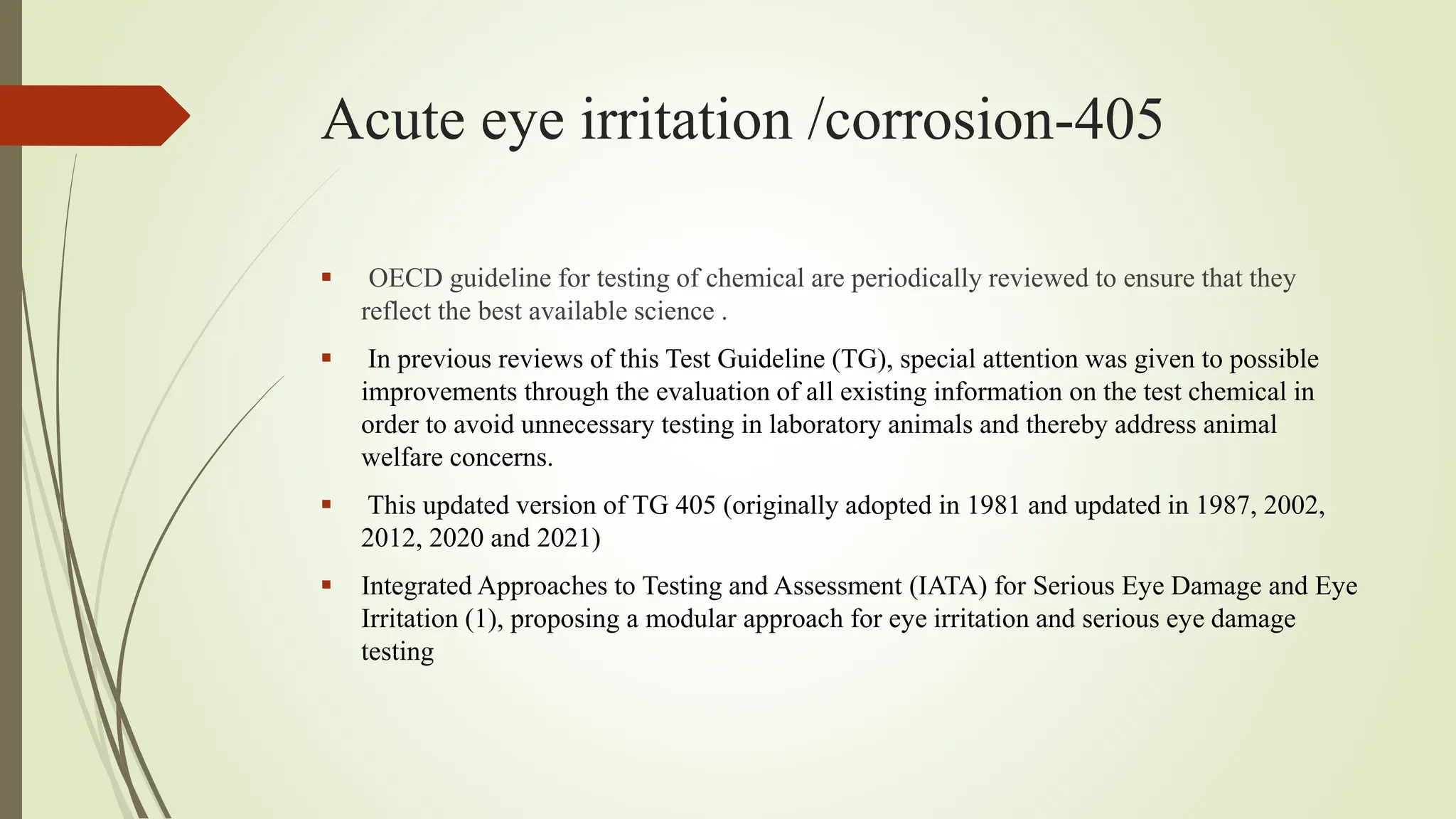 Acute eye irritation /corrosion-405
 OECD guideline for testing of chemical are periodically reviewed to ensure that they
reflect the best available science .
 In previous reviews of this Test Guideline (TG), special attention was given to possible
improvements through the evaluation of all existing information on the test chemical in
order to avoid unnecessary testing in laboratory animals and thereby address animal
welfare concerns.
 This updated version of TG 405 (originally adopted in 1981 and updated in 1987, 2002,
2012, 2020 and 2021)
 Integrated Approaches to Testing and Assessment (IATA) for Serious Eye Damage and Eye
Irritation (1), proposing a modular approach for eye irritation and serious eye damage
testing
 