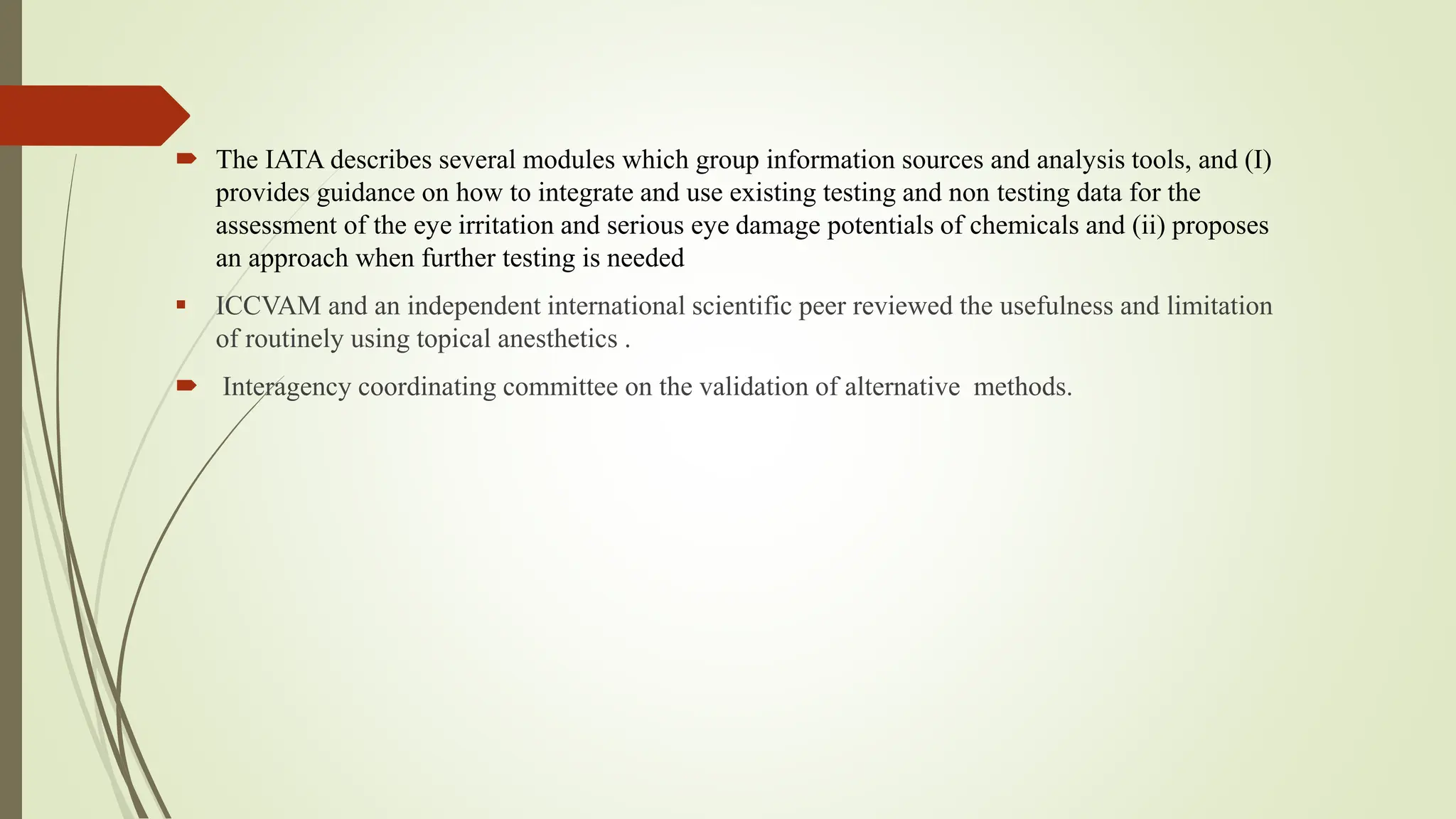  The IATA describes several modules which group information sources and analysis tools, and (I)
provides guidance on how to integrate and use existing testing and non testing data for the
assessment of the eye irritation and serious eye damage potentials of chemicals and (ii) proposes
an approach when further testing is needed
 ICCVAM and an independent international scientific peer reviewed the usefulness and limitation
of routinely using topical anesthetics .
 Interagency coordinating committee on the validation of alternative methods.
 