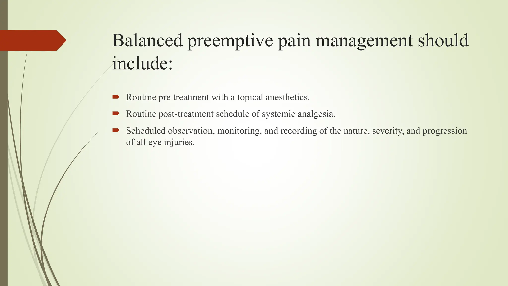 Balanced preemptive pain management should
include:
 Routine pre treatment with a topical anesthetics.
 Routine post-treatment schedule of systemic analgesia.
 Scheduled observation, monitoring, and recording of the nature, severity, and progression
of all eye injuries.
 