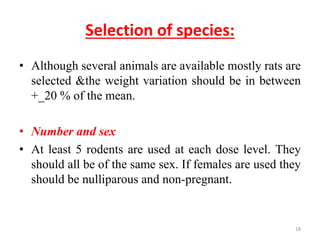 Selection of species:
• Although several animals are available mostly rats are
selected &the weight variation should be in between
+_20 % of the mean.
• Number and sex
• At least 5 rodents are used at each dose level. They
should all be of the same sex. If females are used they
should be nulliparous and non-pregnant.
18
 