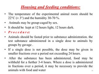 Housing and feeding conditions:
• The temperature of the experimental animal room should be
22°C (± 3°) and the humidity 30-70 %.
• Animals may be group-caged by sex.
• It should be kept at 12 hours light, 12 hours dark.
• P r o c e d u r e:
• Animals should be fasted prior to substance administration. the
test substance administered in a single dose to animals by
groups by gavage .
• If a single dose is not possible, the dose may be given in
smaller fractions over a period not exceeding 24 hours.
• After the substance has been administered, food may be
withheld for a further 3-4 hours. Where a dose is administered
in fractions over a period, it may be necessary to provide the
animals with food and water 19
 