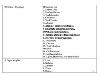 12 Clinical Chemistry 1Potassium (k),
2. Sodium (Na)
3. Fasting Glucose
4. Total cholestrol
5. Creatinine
6. Total Protein
7. Albumin
8. Alanine aminotransferase,
9 aspartate aminotransferase,
10Alkaline phosphatase,
11gamma glutamyl transpeptidase
12 sorbitol dehydrogenase.
13. Potassium
14. Calcium
15. Total bilirubine
Optional:
16. Cholinesterase
17. Methaemoglobin
18. Lipids, Hormones, acid/base balance
13. Organ weights 1. Liver
2. Kidneys
3. Adrenals
4. Testes
5. Ovaries 24
 