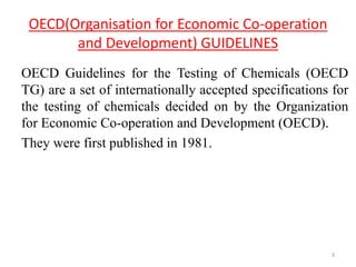 OECD(Organisation for Economic Co-operation
and Development) GUIDELINES
OECD Guidelines for the Testing of Chemicals (OECD
TG) are a set of internationally accepted specifications for
the testing of chemicals decided on by the Organization
for Economic Co-operation and Development (OECD).
They were first published in 1981.
3
 