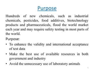 Purpose
Hundreds of new chemicals, such as industrial
chemicals, pesticides, food additives, biotechnology
products and pharmaceuticals, flood the world market
each year and may require safety testing in most parts of
the world.
Purpose:
• To enhance the validity and international acceptance
of test data
• Make the best use of available resources in both
government and industry
• Avoid the unnecessary use of laboratory animals
5
 