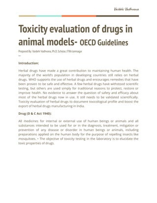 Vaidehi Vadhvana
Toxicity evaluation of drugs in
animal models- OECD Guidelines
Prepared By: Vaidehi Vadhvana,Ph.D.Scholar,ITRA Jamnagar
─
Introduction:
Herbal drugs have made a great contribution to maintaining human health. The
majority of the world’s population in developing countries still relies on herbal
drugs. WHO supports the use of herbal drugs and encourages remedies that have
been proven to be safe and effective. A few herbal drugs have withstood scientific
testing, but others are used simply for traditional reasons to protect, restore or
improve health. No evidence to answer the question of safety and efficacy about
most of the herbal drugs now in use. It still needs to be validated scientifically.
Toxicity evaluation of herbal drugs to document toxicological profile and boost the
export of herbal drugs manufacturing in India.
Drug (D & C Act 1940):
All medicines for internal or external use of human beings or animals and all
substances intended to be used for or in the diagnosis, treatment, mitigation or
prevention of any disease or disorder in human beings or animals, including
preparations applied on the human body for the purpose of repelling insects like
mosquitoes. • The objective of toxicity testing in the laboratory is to elucidate the
toxic properties of drugs.
 