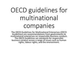OECD guidelines for
multinational
companies
The OECD Guidelines for Multinational Enterprises (OECD
Guidelines) are recommendations from governments to
multinational enterprises on responsible business conduct.
The OECD Guidelines set standards for responsible
business conduct across a range of issues such as human
rights, labour rights, and the environment.
 