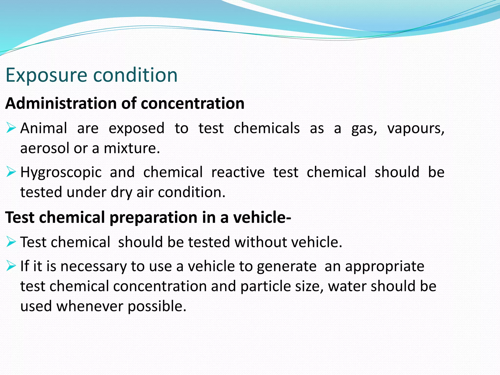 Exposure condition
Administration of concentration
 Animal are exposed to test chemicals as a gas, vapours,
aerosol or a mixture.
 Hygroscopic and chemical reactive test chemical should be
tested under dry air condition.
Test chemical preparation in a vehicle-
 Test chemical should be tested without vehicle.
 If it is necessary to use a vehicle to generate an appropriate
test chemical concentration and particle size, water should be
used whenever possible.
 