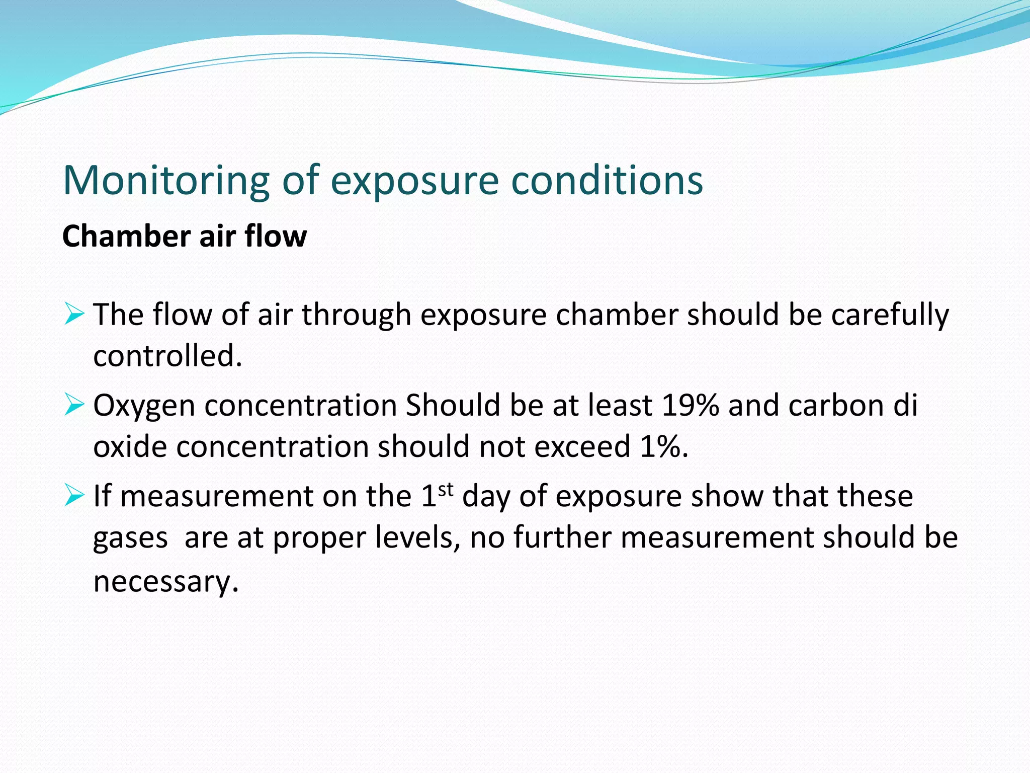 Monitoring of exposure conditions
Chamber air flow
 The flow of air through exposure chamber should be carefully
controlled.
 Oxygen concentration Should be at least 19% and carbon di
oxide concentration should not exceed 1%.
 If measurement on the 1st day of exposure show that these
gases are at proper levels, no further measurement should be
necessary.
 
