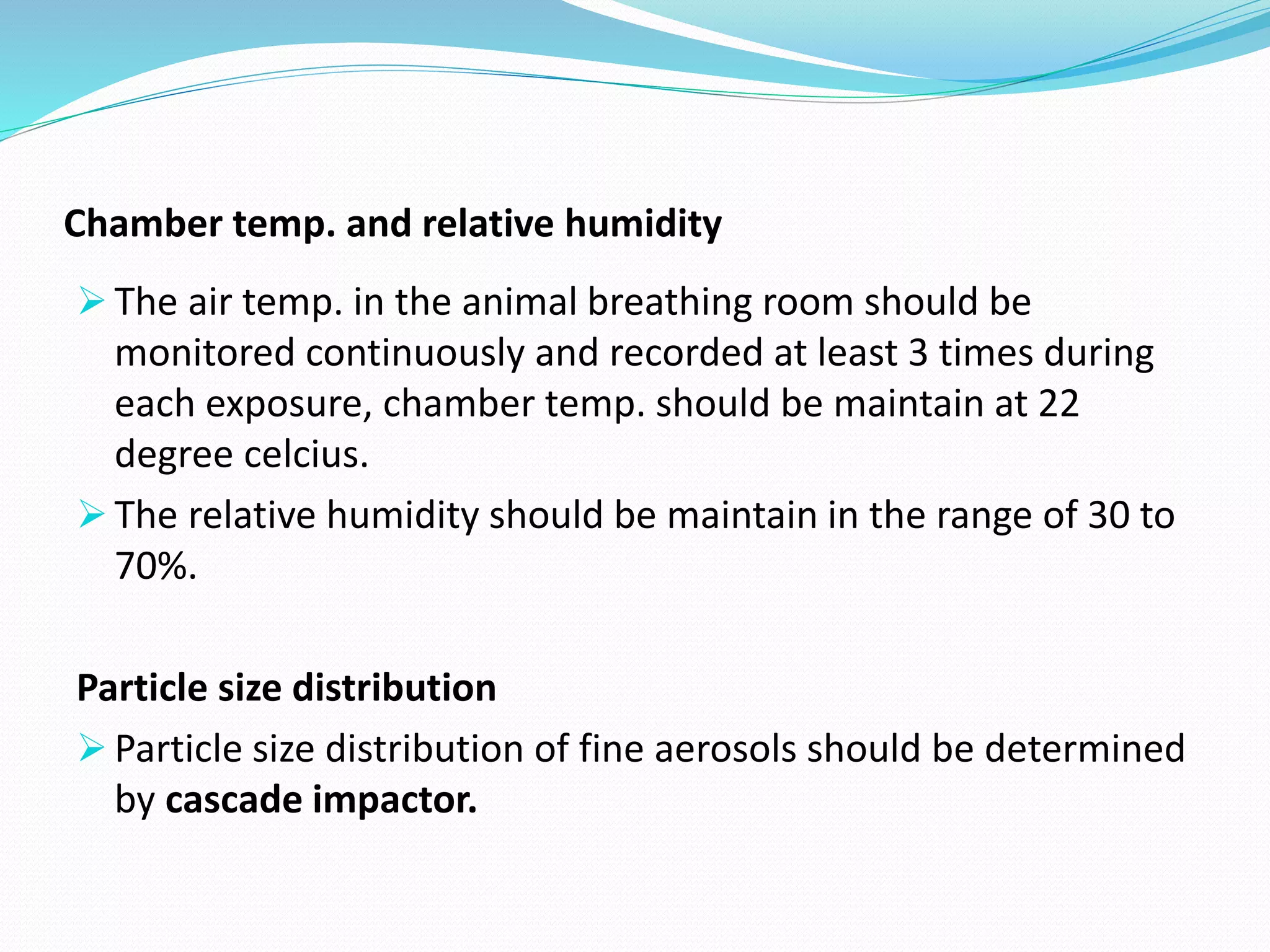 Chamber temp. and relative humidity
 The air temp. in the animal breathing room should be
monitored continuously and recorded at least 3 times during
each exposure, chamber temp. should be maintain at 22
degree celcius.
 The relative humidity should be maintain in the range of 30 to
70%.
Particle size distribution
 Particle size distribution of fine aerosols should be determined
by cascade impactor.
 
