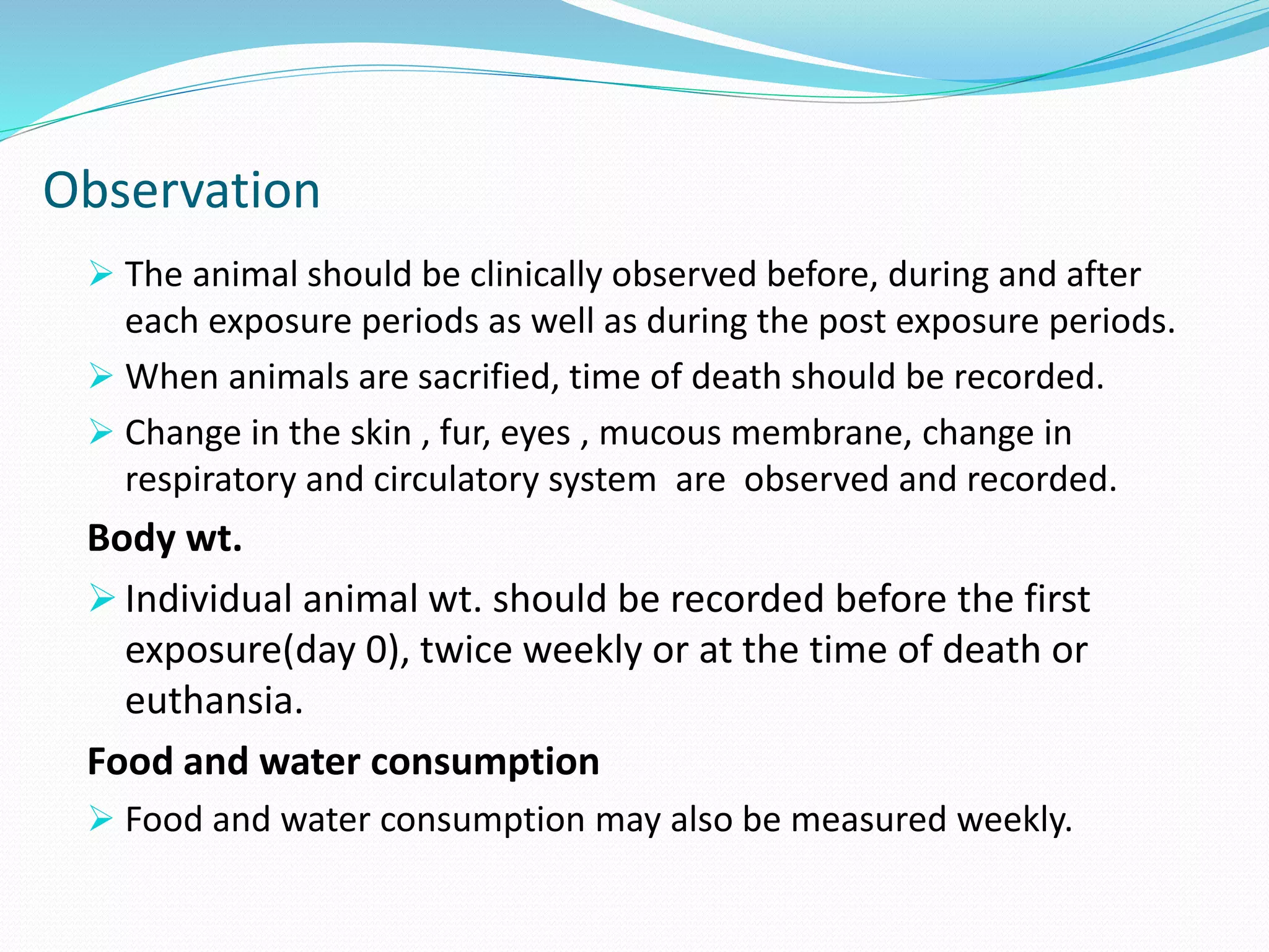 Observation
 The animal should be clinically observed before, during and after
each exposure periods as well as during the post exposure periods.
 When animals are sacrified, time of death should be recorded.
 Change in the skin , fur, eyes , mucous membrane, change in
respiratory and circulatory system are observed and recorded.
Body wt.
 Individual animal wt. should be recorded before the first
exposure(day 0), twice weekly or at the time of death or
euthansia.
Food and water consumption
 Food and water consumption may also be measured weekly.
 