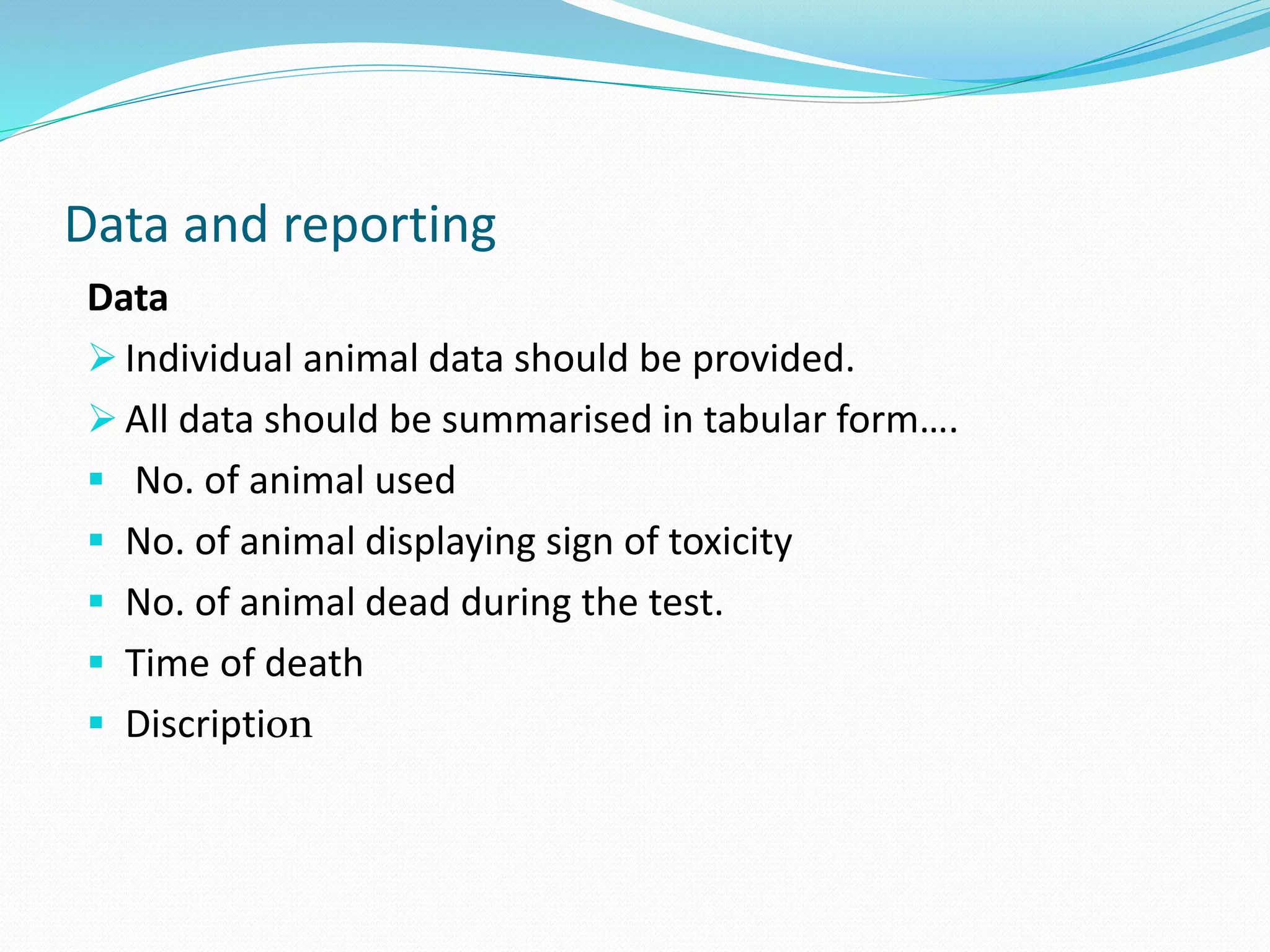 Data and reporting
Data
 Individual animal data should be provided.
 All data should be summarised in tabular form….
 No. of animal used
 No. of animal displaying sign of toxicity
 No. of animal dead during the test.
 Time of death
 Discription
 