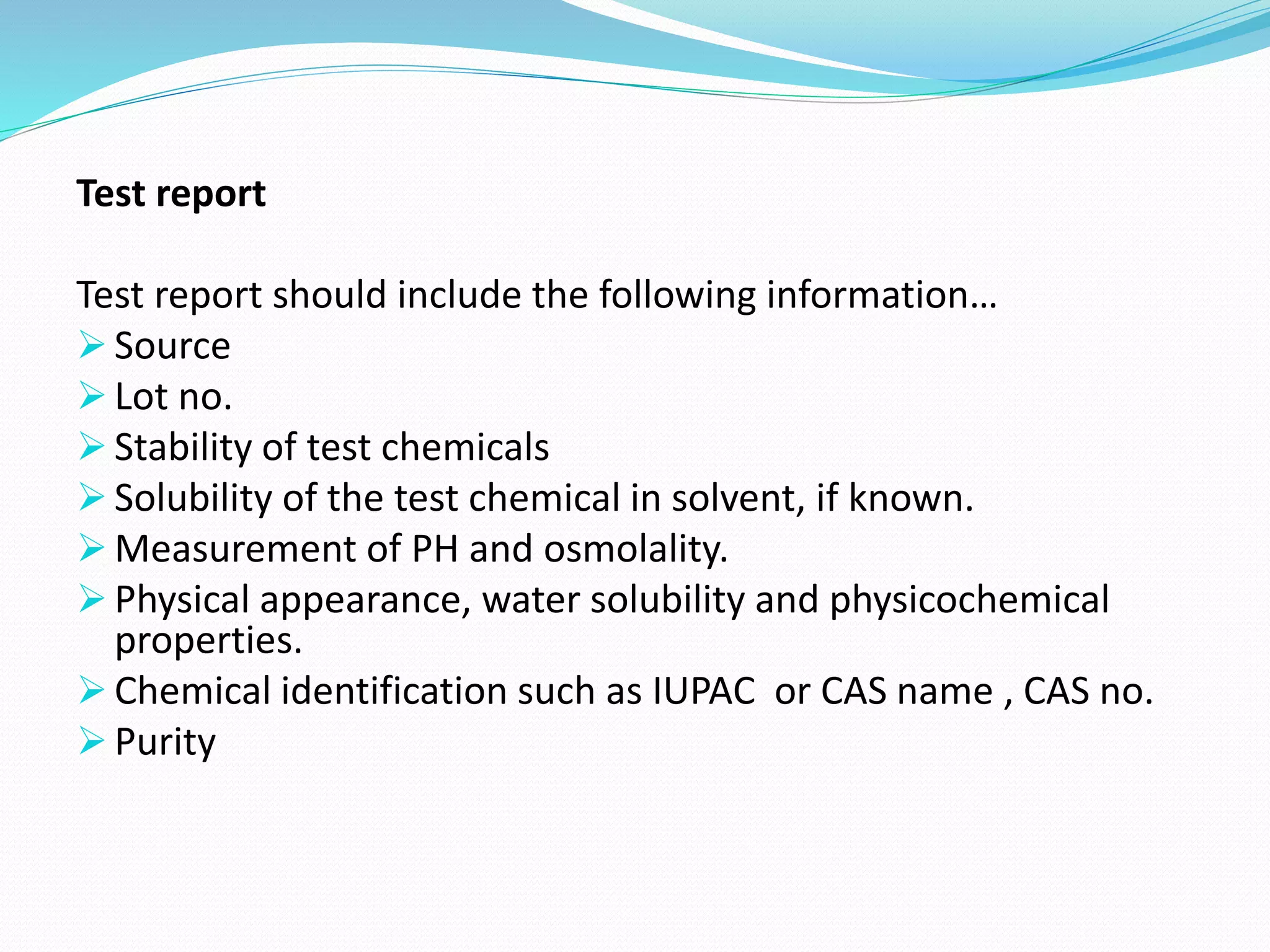 Test report
Test report should include the following information…
 Source
 Lot no.
 Stability of test chemicals
 Solubility of the test chemical in solvent, if known.
 Measurement of PH and osmolality.
 Physical appearance, water solubility and physicochemical
properties.
 Chemical identification such as IUPAC or CAS name , CAS no.
 Purity
 