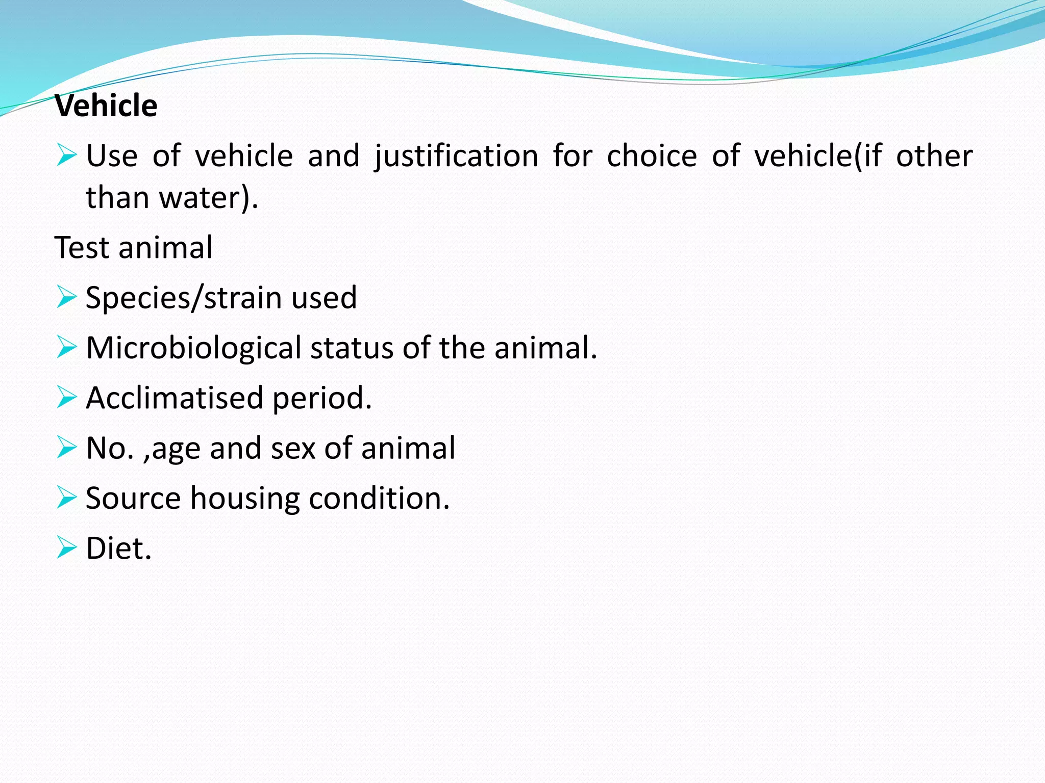 Vehicle
 Use of vehicle and justification for choice of vehicle(if other
than water).
Test animal
 Species/strain used
 Microbiological status of the animal.
 Acclimatised period.
 No. ,age and sex of animal
 Source housing condition.
 Diet.
 