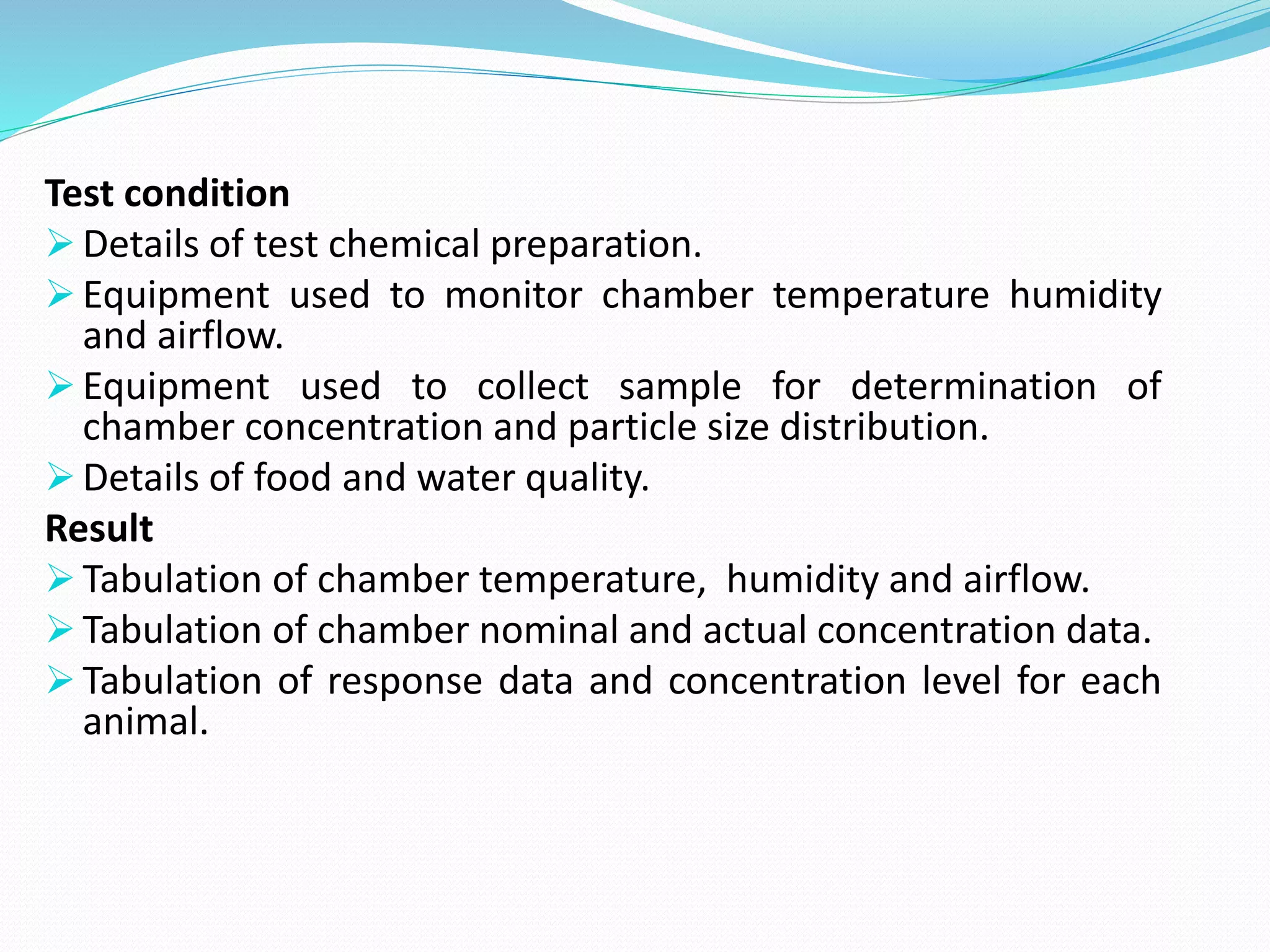 Test condition
 Details of test chemical preparation.
 Equipment used to monitor chamber temperature humidity
and airflow.
 Equipment used to collect sample for determination of
chamber concentration and particle size distribution.
 Details of food and water quality.
Result
 Tabulation of chamber temperature, humidity and airflow.
 Tabulation of chamber nominal and actual concentration data.
 Tabulation of response data and concentration level for each
animal.
 