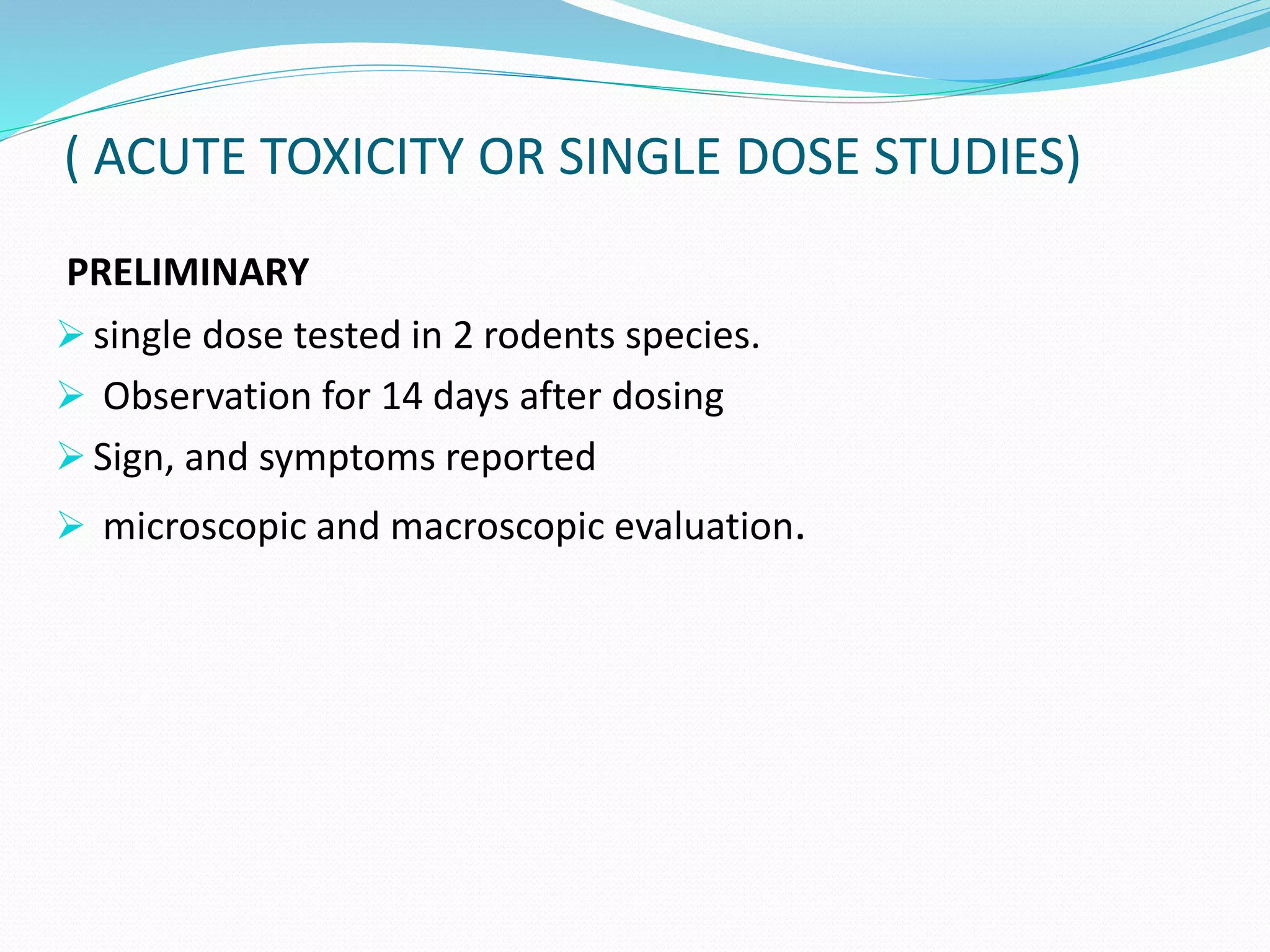 ( ACUTE TOXICITY OR SINGLE DOSE STUDIES)
PRELIMINARY
 single dose tested in 2 rodents species.
 Observation for 14 days after dosing
 Sign, and symptoms reported
 microscopic and macroscopic evaluation.
 