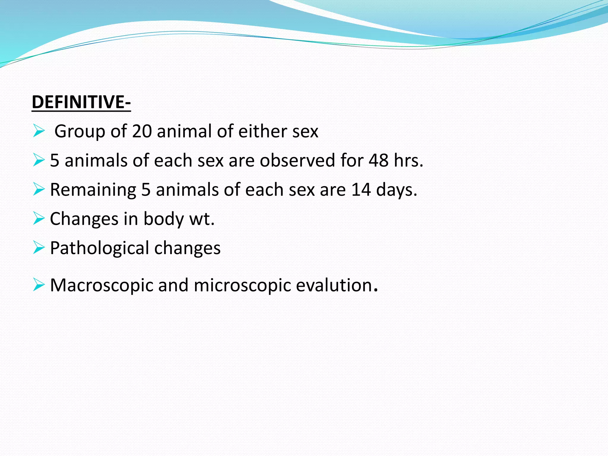 DEFINITIVE-
 Group of 20 animal of either sex
 5 animals of each sex are observed for 48 hrs.
 Remaining 5 animals of each sex are 14 days.
 Changes in body wt.
 Pathological changes
 Macroscopic and microscopic evalution.
 