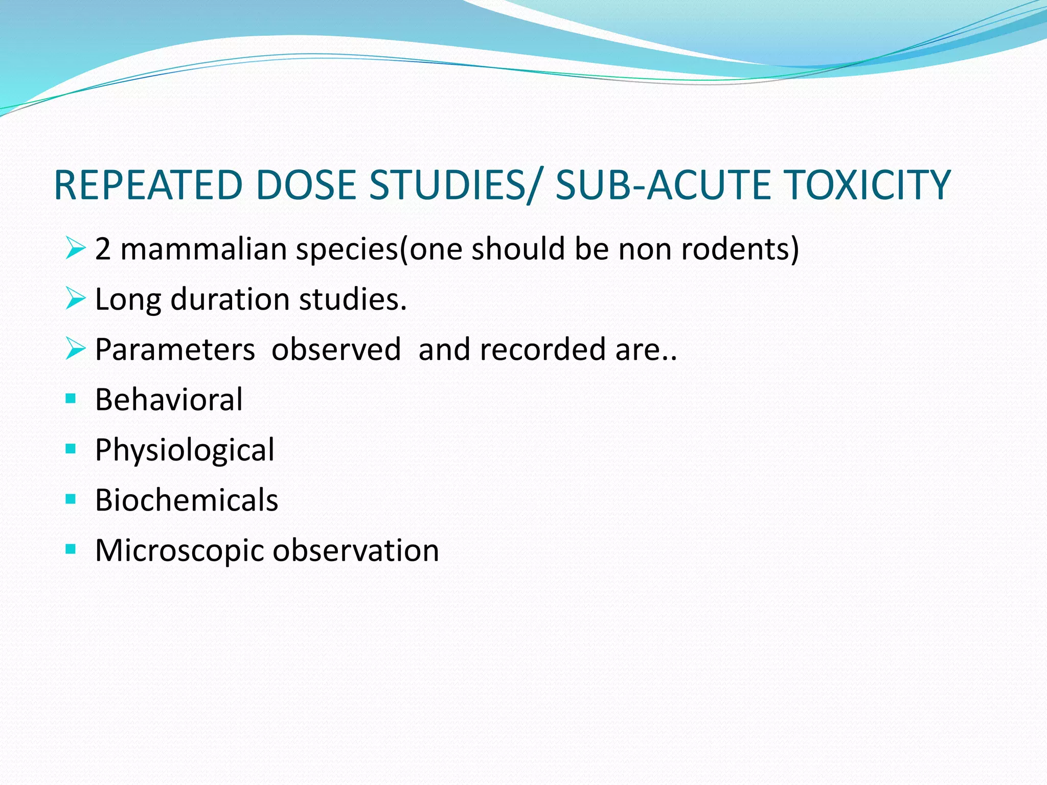 REPEATED DOSE STUDIES/ SUB-ACUTE TOXICITY
 2 mammalian species(one should be non rodents)
 Long duration studies.
 Parameters observed and recorded are..
 Behavioral
 Physiological
 Biochemicals
 Microscopic observation
 