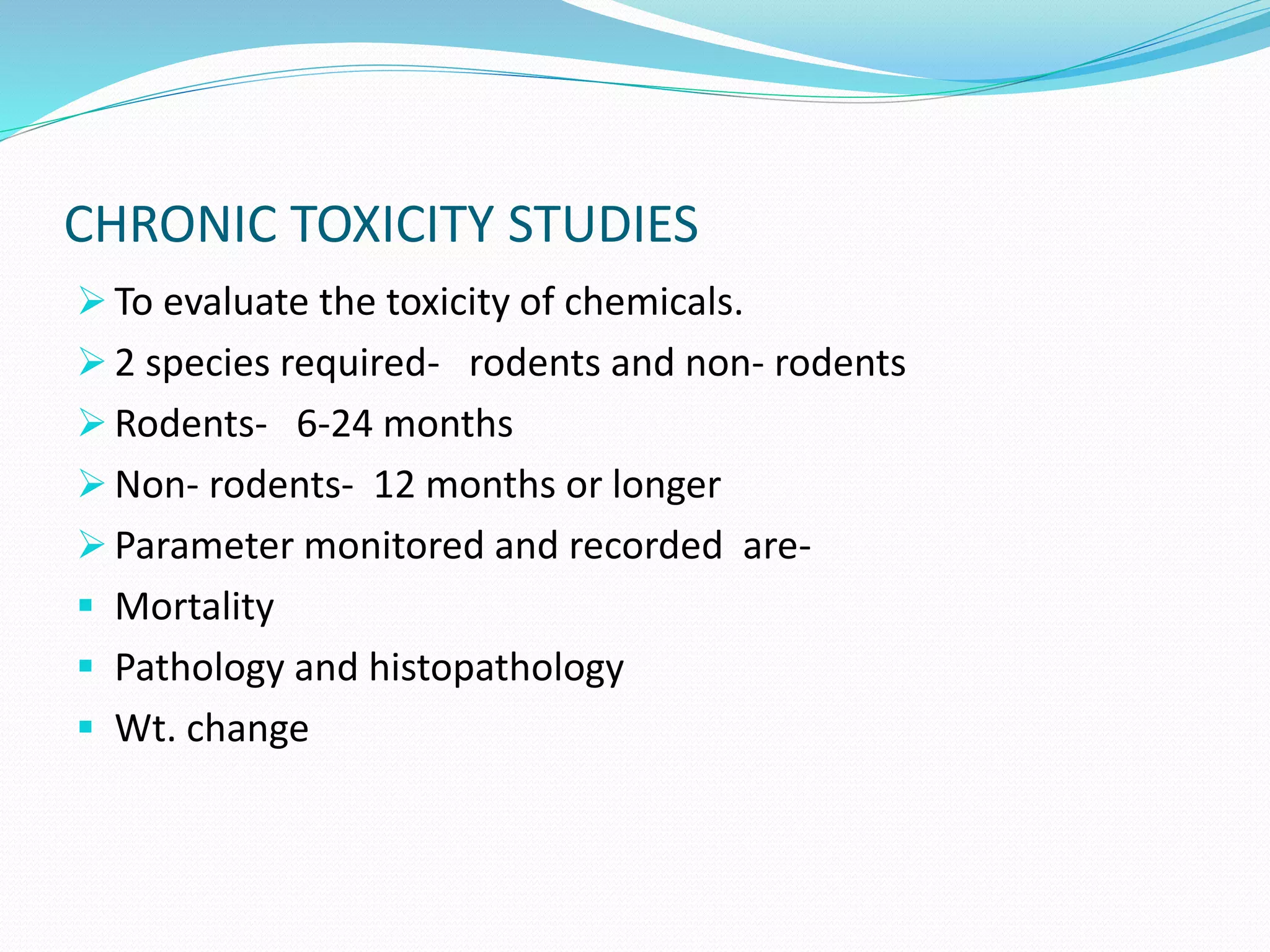 CHRONIC TOXICITY STUDIES
 To evaluate the toxicity of chemicals.
 2 species required- rodents and non- rodents
 Rodents- 6-24 months
 Non- rodents- 12 months or longer
 Parameter monitored and recorded are-
 Mortality
 Pathology and histopathology
 Wt. change
 