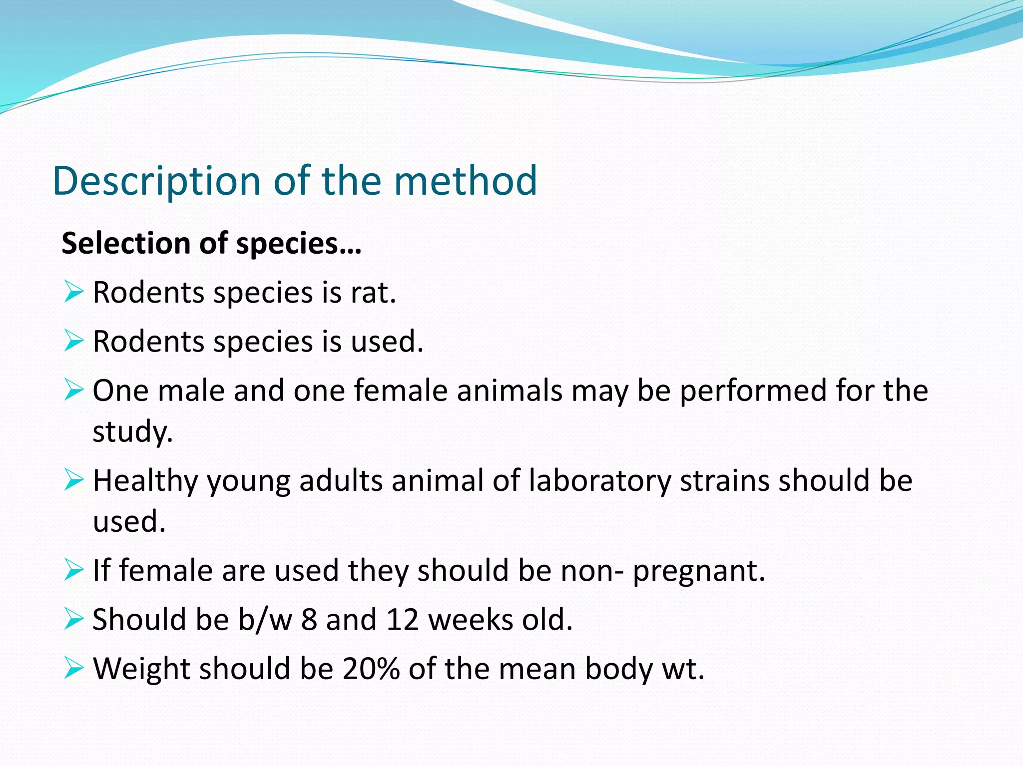 Description of the method
Selection of species…
 Rodents species is rat.
 Rodents species is used.
 One male and one female animals may be performed for the
study.
 Healthy young adults animal of laboratory strains should be
used.
 If female are used they should be non- pregnant.
 Should be b/w 8 and 12 weeks old.
 Weight should be 20% of the mean body wt.
 