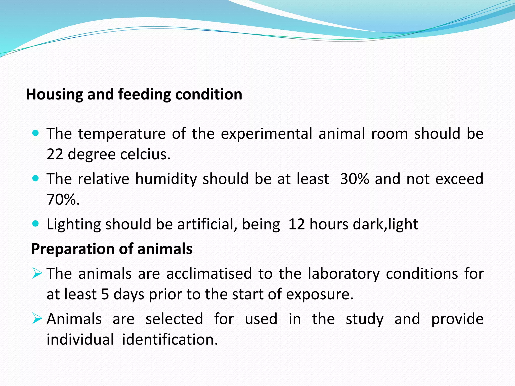 Housing and feeding condition
 The temperature of the experimental animal room should be
22 degree celcius.
 The relative humidity should be at least 30% and not exceed
70%.
 Lighting should be artificial, being 12 hours dark,light
Preparation of animals
 The animals are acclimatised to the laboratory conditions for
at least 5 days prior to the start of exposure.
 Animals are selected for used in the study and provide
individual identification.
 