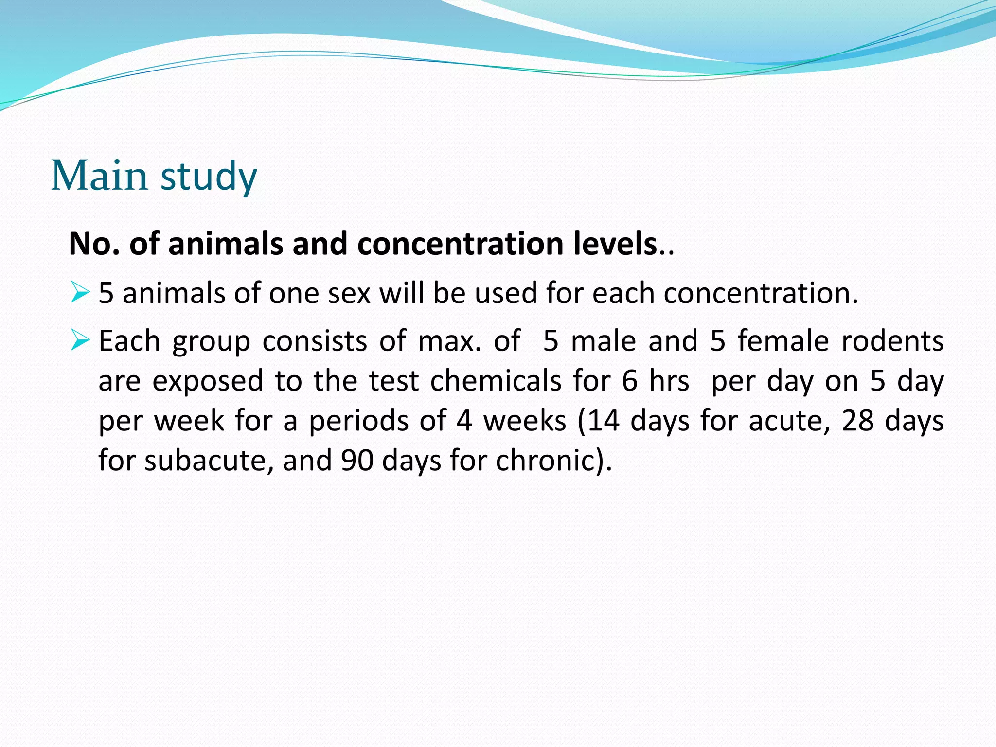 Main study
No. of animals and concentration levels..
 5 animals of one sex will be used for each concentration.
 Each group consists of max. of 5 male and 5 female rodents
are exposed to the test chemicals for 6 hrs per day on 5 day
per week for a periods of 4 weeks (14 days for acute, 28 days
for subacute, and 90 days for chronic).
 