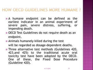  A humane endpoint can be defined as the
earliest indicator in an animal experiment of
severe pain, severe distress, suffering, or
impending death.
 OECD Test Guidelines do not require death as an
endpoint.
 Animals humanely killed during the test
will be regarded as dosage-dependent deaths.
 Three alternative test methods (Guidelines 420,
423,and 425) to the traditional acute oral
toxicity test have been adopted by the OECD.
One of these, the Fixed Dose Procedure
(Guideline 420).
4/17/2018 15
 