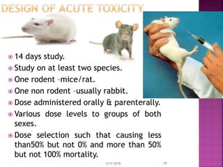  14 days study.
 Study on at least two species.
 One rodent –mice/rat.
 One non rodent –usually rabbit.
 Dose administered orally & parenterally.
 Various dose levels to groups of both
sexes.
 Dose selection such that causing less
than50% but not 0% and more than 50%
but not 100% mortality.
4/17/2018 19
 