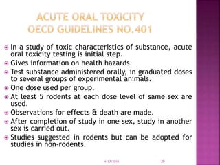  In a study of toxic characteristics of substance, acute
oral toxicity testing is initial step.
 Gives information on health hazards.
 Test substance administered orally, in graduated doses
to several groups of experimental animals.
 One dose used per group.
 At least 5 rodents at each dose level of same sex are
used.
 Observations for effects & death are made.
 After completion of study in one sex, study in another
sex is carried out.
 Studies suggested in rodents but can be adopted for
studies in non-rodents.
4/17/2018 20
 