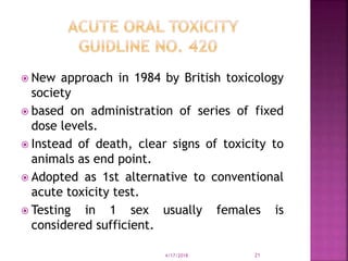  New approach in 1984 by British toxicology
society
 based on administration of series of fixed
dose levels.
 Instead of death, clear signs of toxicity to
animals as end point.
 Adopted as 1st alternative to conventional
acute toxicity test.
 Testing in 1 sex usually females is
considered sufficient.
4/17/2018 21
 