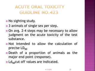  No sighting study.
 3 animals of single sex per step.
 On avg. 2-4 steps may be necessary to allow
judgment on the acute toxicity of the test
substance.
 Not intended to allow the calculation of
precise LD50
 Death of a proportion of animals as the
major end point (response).
 Ld50cut off values are indicated.
4/17/2018 29
 