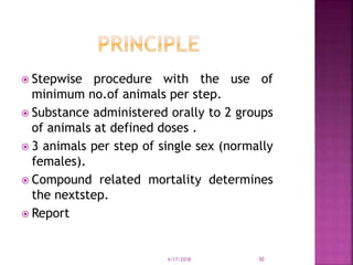  Stepwise procedure with the use of
minimum no.of animals per step.
 Substance administered orally to 2 groups
of animals at defined doses .
 3 animals per step of single sex (normally
females).
 Compound related mortality determines
the nextstep.
 Report
4/17/2018 30
 