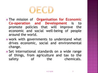  The mission of Organisation for Economic
Co-operation and Development is to
promote policies that will improve the
economic and social well-being of people
around the world.
 work with governments to understand what
drives economic, social and environmental
change.
 Set international standards on a wide range
of things, from agriculture and tax to the
safety of the chemicals.
4/17/2018 3
 