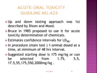  Up and down testing approach was 1st
described by Dixon and Mood.
 Bruce in 1985 proposed to use it for acute
toxicity determination of chemicals.
 Estimates confidence intervals for LD50.
 In procedure (main test ) 1-animal dosed at a
time, at minimum of 48 hrs interval.
 Suggested starting dose is 175 mg/kg or can
be selected from 1.75, 5.5,
17.5,55,175,550,2000mg/kg .
4/17/2018 31
 