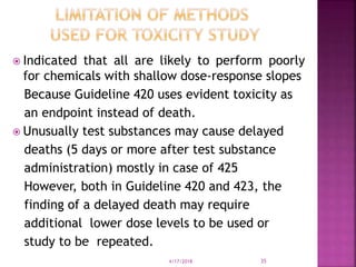  Indicated that all are likely to perform poorly
for chemicals with shallow dose-response slopes
Because Guideline 420 uses evident toxicity as
an endpoint instead of death.
 Unusually test substances may cause delayed
deaths (5 days or more after test substance
administration) mostly in case of 425
However, both in Guideline 420 and 423, the
finding of a delayed death may require
additional lower dose levels to be used or
study to be repeated.
4/17/2018 35
 