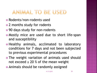  Rodents/non-rodents used
 2 months study for rodents
 90 days study for non-rodents
 Mostly mice are used due to short life-span
and susceptibility
 Healthy animals, acclimated to laboratory
conditions for 7 days and not been subjected
to previous experimental procedures
 The weight variation of animals used should
not exceed ± 20 % of the mean weight
 Animals should be randomly assigned
4/17/2018 39
 